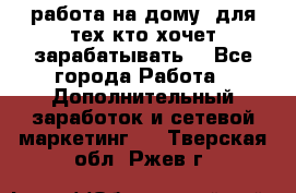 работа на дому  для тех кто хочет зарабатывать. - Все города Работа » Дополнительный заработок и сетевой маркетинг   . Тверская обл.,Ржев г.